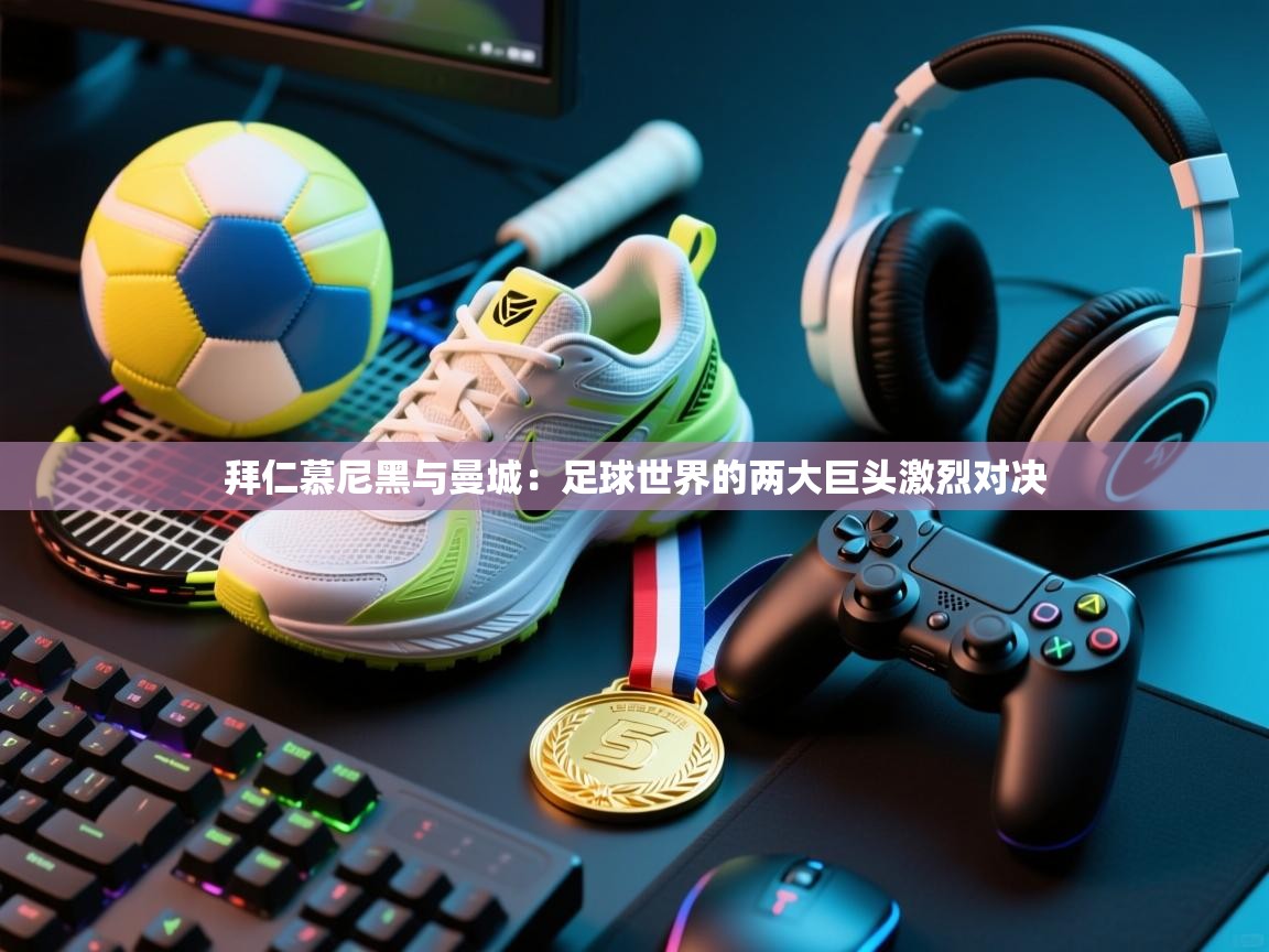 拜仁慕尼黑与曼城：足球世界的两大巨头激烈对决