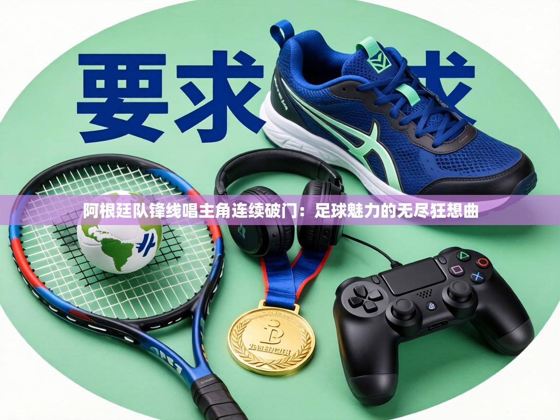 阿根廷队锋线唱主角连续破门：足球魅力的无尽狂想曲